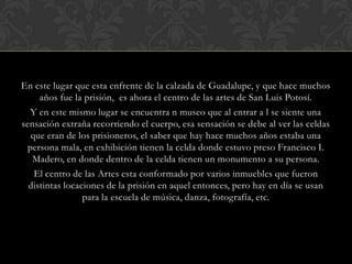 En este lugar que esta enfrente de la calzada de Guadalupe, y que hace muchos años fue la prisión,  es ahora el centro de las artes de San Luis Potosí.Y en este mismo lugar se encuentra n museo que al entrar a l se siente una sensación extraña recorriendo el cuerpo, esa sensación se debe al ver las celdas que eran de los prisioneros, el saber que hay hace muchos años estaba una persona mala, en exhibición tienen la celda donde estuvo preso Francisco I. Madero, en donde dentro de la celda tienen un monumento a su persona.El centro de las Artes esta conformado por varios inmuebles que fueron distintas locaciones de la prisión en aquel entonces, pero hay en día se usan para la escuela de música, danza, fotografía, etc.  