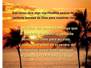 Ese verso dice algo significativo acerca de la  perfecta bondad de Dios para nuestras vidas. La próxima vez que alguien diga que le gustaria descubrir la perfecta bondad de Dios para su vida,  y que quiere estar en el centro de Su bondad, envie a esa persona  el  centro  de la Palabra de Dios! 