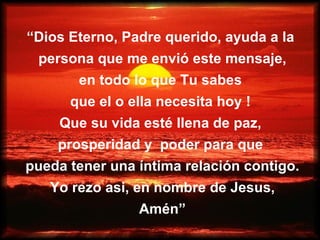 “ Dios Eterno, Padre querido, ayuda a la  persona que me envió este mensaje, en todo lo que Tu sabes  que el o ella necesita hoy !  Que su vida esté llena de paz,  prosperidad y  poder para que  pueda tener una íntima relación contigo. Yo rezo asi, en nombre de Jesus, Amén” 