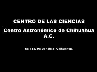 CENTRO DE LAS CIENCIAS Centro Astronómico de Chihuahua A.C. Sn Fco. De Conchos, Chihuahua. 