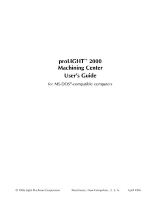 proLIGHT™ 2000
                               Machining Center
                                 User’s Guide
                        for MS-DOS®-compatible computers




© 1996 Light Machines Corporation   Manchester, New Hampshire, U. S. A.   April 1996

Table of Contents                                                                      i
 