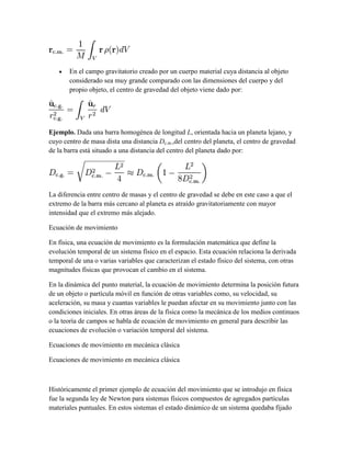 En el campo gravitatorio creado por un cuerpo material cuya distancia al objeto
considerado sea muy grande comparado con las dimensiones del cuerpo y del
propio objeto, el centro de gravedad del objeto viene dado por:
Ejemplo. Dada una barra homogénea de longitud L, orientada hacia un planeta lejano, y
cuyo centro de masa dista una distancia Dc.m.,del centro del planeta, el centro de gravedad
de la barra está situado a una distancia del centro del planeta dado por:
La diferencia entre centro de masas y el centro de gravedad se debe en este caso a que el
extremo de la barra más cercano al planeta es atraído gravitatoriamente con mayor
intensidad que el extremo más alejado.
Ecuación de movimiento
En física, una ecuación de movimiento es la formulación matemática que define la
evolución temporal de un sistema físico en el espacio. Esta ecuación relaciona la derivada
temporal de una o varias variables que caracterizan el estado físico del sistema, con otras
magnitudes físicas que provocan el cambio en el sistema.
En la dinámica del punto material, la ecuación de movimiento determina la posición futura
de un objeto o partícula móvil en función de otras variables como, su velocidad, su
aceleración, su masa y cuantas variables le puedan afectar en su movimiento junto con las
condiciones iniciales. En otras áreas de la física como la mecánica de los medios continuos
o la teoría de campos se habla de ecuación de movimiento en general para describir las
ecuaciones de evolución o variación temporal del sistema.
Ecuaciones de movimiento en mecánica clásica
Ecuaciones de movimiento en mecánica clásica
Históricamente el primer ejemplo de ecuación del movimiento que se introdujo en física
fue la segunda ley de Newton para sistemas físicos compuestos de agregados partículas
materiales puntuales. En estos sistemas el estado dinámico de un sistema quedaba fijado
 