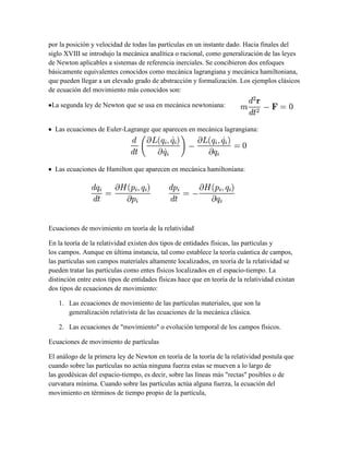 por la posición y velocidad de todas las partículas en un instante dado. Hacia finales del
siglo XVIII se introdujo la mecánica analítica o racional, como generalización de las leyes
de Newton aplicables a sistemas de referencia inerciales. Se concibieron dos enfoques
básicamente equivalentes conocidos como mecánica lagrangiana y mecánica hamiltoniana,
que pueden llegar a un elevado grado de abstracción y formalización. Los ejemplos clásicos
de ecuación del movimiento más conocidos son:
La segunda ley de Newton que se usa en mecánica newtoniana:
Las ecuaciones de Euler-Lagrange que aparecen en mecánica lagrangiana:
Las ecuaciones de Hamilton que aparecen en mecánica hamiltoniana:
Ecuaciones de movimiento en teoría de la relatividad
En la teoría de la relatividad existen dos tipos de entidades físicas, las partículas y
los campos. Aunque en última instancia, tal como establece la teoría cuántica de campos,
las partículas son campos materiales altamente localizados, en teoría de la relatividad se
pueden tratar las partículas como entes físicos localizados en el espacio-tiempo. La
distinción entre estos tipos de entidades físicas hace que en teoría de la relatividad existan
dos tipos de ecuaciones de movimiento:
1. Las ecuaciones de movimiento de las partículas materiales, que son la
generalización relativista de las ecuaciones de la mecánica clásica.
2. Las ecuaciones de "movimiento" o evolución temporal de los campos físicos.
Ecuaciones de movimiento de partículas
El análogo de la primera ley de Newton en teoría de la teoría de la relatividad postula que
cuando sobre las partículas no actúa ninguna fuerza estas se mueven a lo largo de
las geodésicas del espacio-tiempo, es decir, sobre las líneas más "rectas" posibles o de
curvatura mínima. Cuando sobre las partículas actúa alguna fuerza, la ecuación del
movimiento en términos de tiempo propio de la partícula,
 