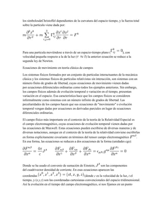 los símbolosdeChristoffel dependientes de la curvatura del espacio tiempo, y la fuerza total
sobre la partícula viene dada por:
Para una partícula moviéndose a través de un espacio-tiempo plano ( ), con
velocidad pequeña respecto a la de la luz ( ) la anterior ecuación se reduce a la
segunda ley de Newton.
Ecuaciones de movimiento en teoría clásica de campos
Los sistemas físicos formados por un conjunto de partículas interactuantes de la mecánica
clásica y los sistemas físicos de partículas relativistas sin interacción, son sistemas con un
número finito de grados de libertad, cuyas ecuaciones de movimiento vienen dadas
por ecuaciones diferenciales ordinarias como todos los ejemplos anteriores. Sin embargo,
los campos físicos además de evolución temporal o variación en el tiempo, presentan
variación en el espacio. Esa característica hace que los campos físicos se consideren
informalmente como sistemas con un número infinito de grados de libertad. Las
peculiaridades de los campos hacen que sus ecuaciones de "movimiento" o evolución
temporal vengan dadas por ecuaciones en derivadas parciales en lugar de ecuaciones
diferenciales ordinarias.
El campo físico más importante en el contexto de la teoría de la Relatividad Especial es
el campo electromagnético, cuyas ecuaciones de evolución temporal vienen dadas por
las ecuaciones de Maxwell. Estas ecuaciones pueden escribirse de diversas maneras y de
diversas notaciones, aunque en el contexto de la teoría de la relatividad conviene escribirlas
en forma explícitamente covariante en términos del tensor campo electromagnético .
En esa forma, las ecuaciones se reducen a dos ecuaciones de la forma (unidades cgs):
Donde se ha usado el convenio de sumación de Einstein, son las componentes
del cuadrivector densidad de corriente. En esas ecuaciones aparecen las
coordendas (donde c es la velocidad de la luz, t el
tiempo, y (x,y,z) son las coordenadas cartesianas convencionales del espacio tridimensional.
Así la evolución en el tiempo del campo electromagnético, si nos fijamos en un punto
 
