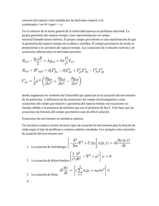 concreto del espacio viene medida por las derivadas respecto a la
coordenada x<su>0</supo> = ct.
En el contexto de la teoría general de la relatividad aparece un problema adicional. La
propia geometría del espacio-tiempo viene representada por un campo
tensorial llamado tensor métrico. El propio campo gravitatorio es una manifestación de que
la geometría del espacio-tiempo no es plana o euclídea. El campo gravitatorio de hecho es
proporcional a la curvatura del espacio-tiempo. Las ecuaciones de evolución vuelven a ser
ecuaciones diferenciales en derivadas parciales:
donde reaparecen los símbolos de Christoffel que aparecían en la ecuación del movimiento
de las partículas. A diferencia de las ecuaciones del campo electromagnético, estas
ecuaciones del campo gravitatorio o geometría del espacio-tiempo son ecuaciones no
lineales debido a la presencia de términos que son el producto de dos Γ. Esto hace que las
ecuaciones de Einstein del campo gravitatorio sean de difícil solución.
Ecuaciones de movimiento en mecánica cuántica
En mecánica cuántica existen diversos tipos de ecuación de movimiento para la función de
onda según el tipo de problema o sistema cuántico estudiado. Los ejemplos más conocidos
de ecuación del movimiento son:
1. La ecuación de Schrödinger:
2. La ecuación de Klein-Gordon:
3. La ecuación de Dirac:
4.
 