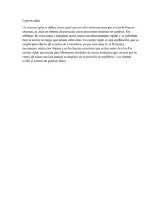 Cuerpo rígido
Un cuerpo rígido se define como aquel que no sufre deformaciones por efecto de fuerzas
externas, es decir un sistema de partículas cuyas posiciones relativas no cambian. Sin
embargo, las estructuras y máquinas reales nunca son absolutamente rígidas y se deforman
bajo la acción de cargas que actúan sobre ellas. Un cuerpo rígido es una idealización, que se
emplea para efectos de estudios de Cinemática, ya que esta rama de la Mecánica,
únicamente estudia los objetos y no las fuerzas exteriores que actúan sobre de ellos.Un
cuerpo rígido que pueda girar libremente alrededor de un eje horizontal que no pase por su
centro de masas oscilará cuando se desplace de su posición de equilibrio. Este sistema
recibe el nombre de péndulo físico.
 
