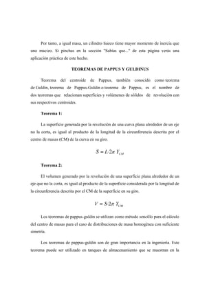 Por tanto, a igual masa, un cilindro hueco tiene mayor momento de inercia que
uno macizo. Si pinchas en la sección "Sabías que..." de esta página verás una
aplicación práctica de este hecho.
TEOREMAS DE PAPPUS Y GULDINUS
Teorema del centroide de Pappus, también conocido como teorema
de Guldin, teorema de Pappus-Guldin o teorema de Pappus, es el nombre de
dos teoremas que relacionan superficies y volúmenes de sólidos de revolución con
sus respectivos centroides.
Teorema 1:
La superficie generada por la revolución de una curva plana alrededor de un eje
no la corta, es igual al producto de la longitud de la circunferencia descrita por el
centro de masas (CM) de la curva en su giro.
Teorema 2:
El volumen generado por la revolución de una superficie plana alrededor de un
eje que no la corta, es igual al producto de la superficie considerada por la longitud de
la circunferencia descrita por el CM de la superficie en su giro.
Los teoremas de pappus-guldin se utilizan como método sencillo para el cálculo
del centro de masas para el caso de distribuciones de masa homogénea con suficiente
simetría.
Los teoremas de pappus-guldin son de gran importancia en la ingeniería. Este
teorema puede ser utilizado en tanques de almacenamiento que se muestran en la
 