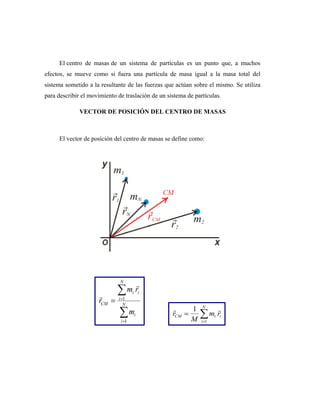 El centro de masas de un sistema de partículas es un punto que, a muchos
efectos, se mueve como si fuera una partícula de masa igual a la masa total del
sistema sometido a la resultante de las fuerzas que actúan sobre el mismo. Se utiliza
para describir el movimiento de traslación de un sistema de partículas.
VECTOR DE POSICIÓN DEL CENTRO DE MASAS
El vector de posición del centro de masas se define como:
 