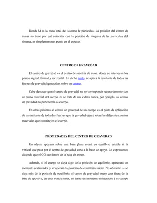 Donde M es la masa total del sistema de partículas. La posición del centro de
masas no tiene por qué coincidir con la posición de ninguna de las partículas del
sistema, es simplemente un punto en el espacio.
CENTRO DE GRAVEDAD
El centro de gravedad es el centro de simetría de masa, donde se intersecan los
planos sagital, frontal y horizontal. En dicho punto, se aplica la resultante de todas las
fuerzas de gravedad que actúan sobre un cuerpo.
Cabe destacar que el centro de gravedad no se corresponde necesariamente con
un punto material del cuerpo. Si se trata de una esfera hueca, por ejemplo, su centro
de gravedad no pertenecerá al cuerpo.
En otras palabras, el centro de gravedad de un cuerpo es el punto de aplicación
de la resultante de todas las fuerzas que la gravedad ejerce sobre los diferentes puntos
materiales que constituyen el cuerpo.
PROPIEDADES DEL CENTRO DE GRAVEDAD
Un objeto apoyado sobre una base plana estará en equilibrio estable si la
vertical que pasa por el centro de gravedad corta a la base de apoyo. Lo expresamos
diciendo que el CG cae dentro de la base de apoyo.
Además, si el cuerpo se aleja algo de la posición de equilibrio, aparecerá un
momento restaurador y recuperará la posición de equilibrio inicial. No obstante, si se
aleja más de la posición de equilibrio, el centro de gravedad puede caer fuera de la
base de apoyo y, en estas condiciones, no habrá un momento restaurador y el cuerpo
 