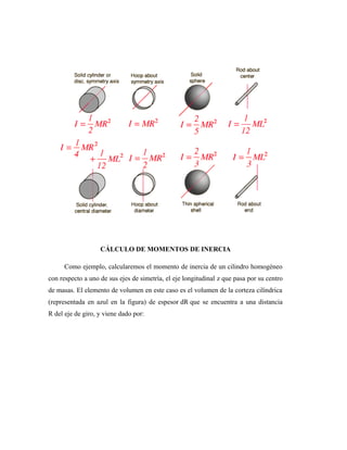 CÁLCULO DE MOMENTOS DE INERCIA
Como ejemplo, calcularemos el momento de inercia de un cilindro homogéneo
con respecto a uno de sus ejes de simetría, el eje longitudinal z que pasa por su centro
de masas. El elemento de volumen en este caso es el volumen de la corteza cilíndrica
(representada en azul en la figura) de espesor dR que se encuentra a una distancia
R del eje de giro, y viene dado por:
 