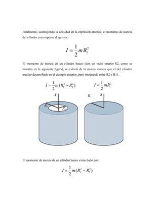 Finalmente, sustituyendo la densidad en la expresión anterior, el momento de inercia
del cilindro con respecto al eje z es:
El momento de inercia de un cilindro hueco (con un radio interior R2, como se
muestra en la siguiente figura), se calcula de la misma manera que el del cilindro
macizo desarrollado en el ejemplo anterior, pero integrando entre R2 y R1).
El momento de inercia de un cilindro hueco viene dado por:
 