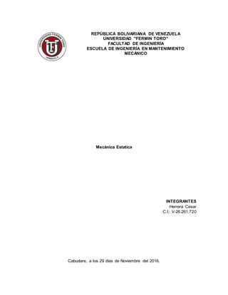 REPÚBLICA BOLIVARIANA DE VENEZUELA
UNIVERSIDAD "FERMIN TORO"
FACULTAD DE INGENIERÍA
ESCUELA DE INGENIERÍA EN MANTENIMIENTO
MECÁNICO
Mecánica Estatica
INTEGRANTES
·Herrera Cesar
C.I.: V-26.261.720
·
Cabudare, a los 29 días de Noviembre del 2016.
 