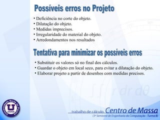 Deficiência no corte do objeto. Dilatação do objeto. Medidas imprecisos. Irregularidade do material do objeto. Arredondamentos nos resultados Possíveis erros no Projeto Tentativa para minimizar os possíveis erros Substituir os valores só no final dos cálculos. Guardar o objeto em local seco, para evitar a dilatação do objeto. Elaborar projeto a partir de desenhos com medidas precisos. 