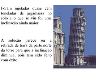 Foram injetadas quase cem toneladas de argamassa no solo e o que se viu foi uma inclinação ainda maior. A solução parece ser a retirada de terra da parte norte da torre para que a inclinação diminua, pois tem sido feito com êxito. 