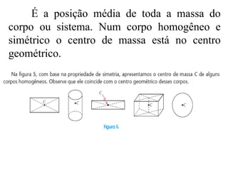 É a posição média de toda a massa do corpo ou sistema. Num corpo homogêneo e simétrico o centro de massa está no centro geométrico. 