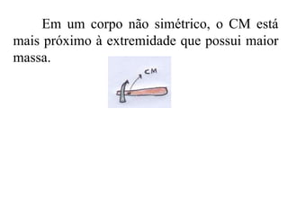 Em um corpo não simétrico, o CM está mais próximo à extremidade que possui maior massa.  