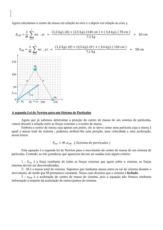 Agora calculamos o centro de massa em relação ao eixo x e depois em relação ao eixo y.
A segunda Lei de Newton para um Sistema de Partículas
Agora que já sabemos determinar a posição do centro de massa de um sistema de partículas,
vamos discutir a relação entre as forças externas e o centro de massa.
Embora o centro de massa seja apenas um ponto, ele se move como uma partícula cuja a massa é
igual a massa total do sistema ; podemos atribuir-lhe uma posição, uma velocidade e uma aceleração,
assim temos:
Esta equação é a segunda lei de Newton para o movimento do centro de massa de um sistema de
partículas. Contudo, as três grandezas que aparecem devem ser usadas com algum critério:
1 - é a força resultante de todas as forças externas que agem sobre o sistema, as forças
internas devem ser desconsideradas;
2- M é a massa total do sistema. Supomos que nenhuma massa entra ou sai do sistema durante o
movimento, de modo que M permanece constante. Nesse caso dizemos que o sistema é fechado.
3 - é a aceleração do centro de massa do sistema, pois a equação não fornece nenhuma
informação a respeito da aceleração de outros pontos do sistema.
 