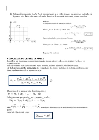 2) Três pontos materiais, A, B e D, de massas iguais a m estão situados nas posições indicadas na
figura ao lado. Determine as coordenadas do centro de massa do sistema de pontos materiais.
VELOCIDADE DO CENTRO DE MASSA
Considere um sistema de pontos materiais cujas massas são m1, m2, ..., mn, e sejam v1, v2, ..., vn,
respectivamente,
suas velocidades num certo instante. Neste instante, o centro de massa possui velocidade
vC dada por uma média ponderada das velocidades dos pontos materiais do sistema, sendo os pesos
dessa média as respectivas massas, ou seja:
Chamemos de m a massa total do sistema, isto é:
Substituindo-se a expressão _ na expressão _, resulta:
Mas representa a quantidade de movimento total do sistema de
pontos
materiais (Qsistema). Logo:
 