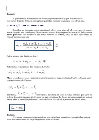 Portanto:
A quantidade de movimento de um sistema de pontos materiais é igual à quantidade de
movimento do centro de massa, considerando que toda a massa do sistema está concentrada nele.
ACELERAÇÃO DO CENTRO DE MASSA
Considere um sistema de pontos materiais m1, m2, ..., mn, e sejam a1, a2, ..., an, respectivamente,
suas acelerações num certo instante. Neste instante, o centro de massa possui aceleração aC dada por uma
média ponderada das acelerações dos pontos materiais do sistema, sendo os pesos dessa média as
respectivas massas, ou seja:
Seja m a massa total do sistema, isto é:
Substituindo-se a expressão 2 na expressão 1, resulta:
Mas m1a1, m2 a2, ..., mnan representam, respectivamente, as forças resultantes F1, F2, ..., Fn, que agem
nos pontos materiais. Portanto:
Entretanto, representa a resultante de todas as forças externas que agem no
sistema de pontos materiais (Fext.), uma vez que a resultante das forças que uma partícula do sistema
exerce sobre as outras (forças internas) é nula, devido ao princípio da ação e reação. Assim, temos:
Portanto:
O centro de massa se move como se fosse uma partícula de massa igual à massa total do sistema
e sob ação da resultante das forças externas que atuam no sistema.
 