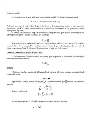 Momento Linear
O momento linear de uma partícula é uma grandeza vetorial definida através da equação:
( momento de uma partícula)
Onde m é a massa e a velocidade da partícula. Como m é uma grandeza escalar positiva a equação
acima mostra que e têm a mesma orientação. A unidade de momento no SI é o quilograma – metro
por segundo ( kg . m/s ).
A taxa de variação com o tempo do momento de uma partícula é igual a força resultante que atua
sobre a partícula e tem a mesma orientação que essa força.
Em outras palavras podemos afirmar que a força resultante aplicada a uma partícula faz variar o
momento linear da partícula. Na verdade , o momento linear da partícula só pode mudar se a partícula
estiver sujeita a uma força. Se não existir força nenhuma força, não pode mudar.
Momento Linear de um sistema de partículas:
O momento linear de um sistema de partículas é igual ao produto da massa total do sistema pela
velocidade do centro de massa.
Impulso
Definimos Impulso, como sendo à força resultante que atua sobre uma partícula num determinado
intervalo de tempo
I =ΣF ⋅Δt
Aplicando a 2ª Lei de Newton e dado que é constante teremos que também será constante,
portanto:
Logo o impulso será:
Impulso de uma força, F, é igual à variação do momento linear da partícula.
 
