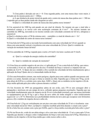 7) Uma pedra é deixada cair em t = 0. Uma segunda pedra, com uma massa duas vezes maior, é
deixada cair do mesmo ponto em t = 100ms.
a) A que distância do ponto inicial da queda está o centro de massa das duas pedras em t = 300 ms
( suponha que as duas pedras ainda não chegaram ao solo)
b) Qual é a velocidade do centro de massa das duas pedras nesse instante?
8) Um automóvel de 1000 kg está parado em um sinal de trânsito. No instante em que o sinal abre o
automóvel começa a se mover com uma aceleração constante de 4 m/ . No mesmo instante um
caminhão de 2000 kg, movendo-se no mesmo sentido com velocidade constante de 8,0 m/s, ultrapassa o
automóvel.
a) Qual é a distância entre o CM do sistema carro – caminhão e o sinal de trânsito em t = 3s?
b) Qual é a velocidade do centro de massa nesse instante?
9) Uma bola de 0,70 kg está se movendo horizontalmente com uma velocidade de 5,0 m/s quando se
choca com uma parede vertical e ricocheteia com uma velocidade de 2,0 m/s. Qual é o módulo da
variação do momento linear da bola?
10) Um caminhão de 2100 kg viajando para o norte a 41 km/h vira leste e acelera até 51 km/h.
a) Qual é a variação da energia cinética do caminhão?
b) Qual é o módulo da variação do momento?
11) Uma força no sentido negativo de um eixo x é aplicada por 27 ms a uma bola de 0,40 kg que estava
se movendo a 14 m/s no sentido positivo do eixo. O módulo da força é variavel e o impulso tem um
módulo de 32,4 N . S. Quais são (a) o módulo e (b) o sentido da velocidade da bola imediatamente após a
aplicação da força? Quais são (c) a intensidade média da força .
12) Em uma brincadeira comum, mas muito perigosa, alguém puxa uma cadeira quando uma pessoa está
prestes a se sentar, fazendo com que a vítima se estatele no chão. Suponha que a vítima tem 70 kg, cai de
uma altura de 0,50 m e a colisão com o piso dura 0,082 s. Quais são os módulos (a) do impulso e (b) da
força média aplicada pelo piso sobre a pessoa durante a colisão?
13) Em fevereiro de 1995 um paraquedista saltou de um avião, caiu 370 m sem conseguir abrir o
paraquedas e aterrissou em um campo de neve, sofrendo apenas pequenas escoriações. Suponha que sua
velocidade imediatamente antes do impacto era de 56 m/s (velocidade terminal), que sua massa (incluindo
os equipamentos) era de 85 kg e que a força da neve sobre ele tenha atingido o valor (relativamente
seguro) de 1,2 x 105
N. Determine (a) a profundidade mínima da neve para que escapasse sem ferimentos
graves e (b) o módulo do impulso da neve sobre ele.
14) Uma bola de 1,2 kg cai verticalmente em um piso com uma velocidade de 25 m/s e ricocheteia com
uma velocidade inicial de 10m/s. (a) Qual é o impulso recebido pela bola durante o conato com o piso?
(b) Se a bola fica em contato com o piso por 0,020s, qual é a força média exercida pela bola sobre o piso?
15) No tae Kwon do, a mão de um atleta atinge o alvo com uma velocidade de 13 m/s e para após 5,0 ms.
Suponha que durante o choque a mão é independente do braço e tem uma massa de 0,70 kg. Determine os
módulos (a) do impulso e (b) da força média que a mão exerce sobre o alvo.
 