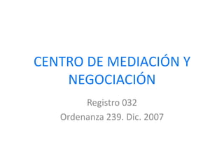 CENTRO DE MEDIACIÓN Y NEGOCIACIÓN Registro 032 Ordenanza 239. Dic. 2007 