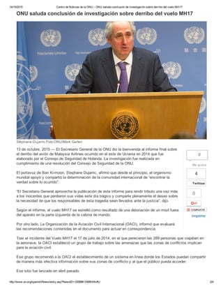 14/10/2015 Centro de Noticias de la ONU ­ ONU saluda conclusión de investigación sobre derribo del vuelo MH17
http://www.un.org/spanish/News/story.asp?NewsID=33588#.Vh68hX4vfIU 2/4
4
Twittear
0
Imprimir
ONU saluda conclusión de investigación sobre derribo del vuelo MH17
Stéphane Dujarric Foto:ONU/Mark Garten
13 de octubre, 2015 — El Secretario General de la ONU dio la bienvenida al informe final sobre
el derribo del avión de Malaysia Airlines ocurrido en el este de Ucrania en 2014 que fue
elaborado por el Consejo de Seguridad de Holanda. La investigación fue realizada en
cumplimiento de una resolución del Consejo de Seguridad de la ONU.
El portavoz de Ban Ki­moon, Stephane Dujarric, afirmó que desde el principio, el organismo
mundial apoyó y compartió la determinación de la comunidad internacional de “encontrar la
verdad sobre lo ocurrido”.
“El Secretario General aprovecha la publicación de este informe para rendir tributo una vez más
a los inocentes que perdieron sus vidas este día trágico y comparte plenamente el deseo sobre
la necesidad de que los responsables de esta tragedia sean llevados ante la justicia”, dijo.
Según el informe, el vuelo MH17 se estrelló como resultado de una detonación de un misil fuera
del aparato en la parte izquierda de la cabina de mando.
Por otro lado, La Organización de la Aviación Civil Internacional (OACI), informó que evaluará
las recomendaciones contenidas en el documento para actuar en correspondencia.
Tras el incidente del Vuelo MH17 el 17 de julio de 2014, en el que perecieron las 289 personas que viajaban en
la aeronave, la OACI estableció un grupo de trabajo sobre las amenazas que las zonas de conflictos implican
para la aviación civil.
Ese grupo recomendó a la OACI el establecimiento de un sistema en línea donde los Estados puedan compartir
de manera más efectiva información sobre sus zonas de conflicto y al que el público pueda acceder.
Ese sitio fue lanzado en abril pasado.
0
Me gusta
 