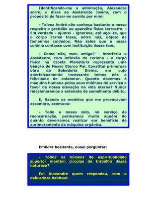 Identificando-me a admiração, Alexandre
sorriu e disse ao Assistente Josino, com o
propósito de fazer-se ouvido por mim:

    - Talvez André não conheça bastante o nosso
respeito e gratidão ao aparelho físico terrestre. -
Em verdade - ajuntei - ignorava, até ago¬ra, que
o corpo carnal fosse, entre nós, objeto de
tamanhos cuidados. Não sabia que a nossa
colônia contasse com instituição desse teor.

     - Como não, meu amigo? - interferiu o
Assistente, com inflexão de carinho - o corpo
físico na Crosta Planetária representa uma
bênção de Nosso Eterno Pai. Constitui primorosa
obra     da   Sabedoria    Divina,   em     cujo
aperfeiçoamento    incessante   temos    nós   a
felicidade de colaborar. Quanto devemos à
máquina humana pelos seus milênios de serviço a
favor de nossa elevação na vida eterna? Nunca
relacionaremos a extensão de semelhante débito.

    E, fixando os modelos que me provocavam
assombro, acentuou:

    - Todo o nosso zelo, no serviço              de
reencarnação, permanece muito aquém              do
quanto deveríamos realizar em benefício          do
aprimoramento da máquina orgânica.




    Embora hesitante, ousei perguntar:

    - Todos os      núcleos de espiritualidade
superior mantêm     círculos de trabalho dessa
natureza?

     Foi Alexandre quem      respondeu,    com    a
delicadeza habitual:
 