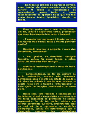 - Em todas as colônias de expressão elevada,
essas tarefas são desempenhadas com infinito
carinho.    O   auxílio   à    reencarnação    de
companheiros      nossos     traduz    o    nosso
reconhecimento ao aparelho físico que nos tem
proporcionado tantos benefícios; através do
tempo.



    Recordei, porém, que o meu pai terrestre ,
um dia, voltara à experiência carnal, procedendo
das zonas francamente inferiores, e indaguei:

    - E aqueles que regressam à Crosta, partindo
das regiões mais baixas, terão o mesmo generoso
auxílio?

    Desejando imprimir à pergunta a mais viva
sinceridade, acrescentei:

     - Meu genitor, na derradeira romagem
terrestre, voltou, faz algum tempo, à esfera
carnal em condições bem amargas...

    Alexandre interrompeu-me o curso da frase,
ponderando:

     - Compreendemos. Se for ele criatura de
razão   esclarecida, embora    não   iluminada,
permanecia após a morte em estado de queda e
não deve ter voltado à bendita oportunidade da
escola física sem o trabalho «intercessório» e
forte ajuda de corações bem-amados de nosso
plano.

    Nesse caso, terá recebido a cooperação de
benfeitores, situados em posições mais altas, que
lhe terão endossado as promessas no serviço
regenerador. Se ele foi, porém, criatura em
esforço puramente evolutivo, circunstância essa
na qual não teria regressado em condições
amargurosas, contou ele naturalmente com o
abençoado       concurso   dos     trabalhadores
 