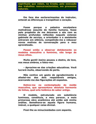 espirituais que velam, na Crosta, pela execução
dos trabalhos reencarnacionistas, em processos
naturais.



    Em face dos esclarecimentos do instrutor,
entendi as diferenças e tranqüilizei o coração.


    Fosse    porque   a    palestra  escalpelara
melindroso assunto de família humana, fosse
pelo propósito de me deixarem a sós com as
minhas profundas reflexões naquele extenso
gabinete de serviço, o orientador e o assistente
entraram em silêncio, compelindo-me a rebuscar
novos motivos de conversação para o meu
aprendizado.

   Passei então a observar detidamente os
modelos masculino e feminino, não longe de
meus olhos.

    Muito gentil Josino pousou a destra, de leve,
nos meus ombros, e falou-me:

     - Aproxime-se das criações educativas. Você
lucrará muito, observando de perto.

    Não contive um gesto de agradecimento e
afastei-me  dos    dois  respeitáveis    amigos,
acercando-me das figurações ali expostas.

     Detive-me na contemplação do molde
masculino, que apresentava absoluta harmonia
de linhas, qual arte helênica de sabor antigo.

    O modelo, estruturado em substância
luminosa, constituía, a meu parecer, a mais
primorosa obra anatômica até então sob minha
análise. Semelhava-se aquela figura humana,
imóvel, a qualquer coisa divinal.

    Fixei-lhe as minuciosidades com espanto.
 