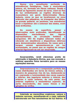 Nunca     vira semelhante     perfeição    de
minudências fisiológicas. Toda a musculatura
estava, ali, formada em fibras radiosas. Desde o
frontal ao ligamento anular do tarso, viam-se fios
de luz simbolizando as regiões diversas da
musculatura em geral. Determinadas fibras,
todavia, como as que se localizavam na zona
orbicular das pálpebras, no triangular dos lábios,
no grande peitoral, no pectineo, nas eminências
tenar e hipotênar até o extensor dos dedos, eram
mais brilhantes.

    Do      exame   de    superfície,   passei    a
observações mais profundas, identificando as
disposições      maravilhosas      das      figuras
representativas    da   circulação    linfática   e
sanguínea. Oh! Os órgãos estavam todos ali,
vibrando em obediência a dispositivos elétricos
para demonstrações educativas. Os vasos para o
sangue      venoso  apresentavam-se       em    luz
acinzentada, ao passo que as regiões do sangue
arterial figuravam-se em cor encarnada.



     Surpreendido, rendi silencioso preito de
admiração à Sabedoria Divina, que nos concede o
sublime aparelho físico terrestre para as nossas
aquisições eternas.

    Impressionava-me a composição perfeita dos
vasos distribuídos em torno do tronco celíaco, à
maneira de pequenos rios de luz, destacando-se
em expressão a luminosidade das cavas superior
e inferior, das jugulares externa e interna, das
artérias e veias axilares, da veia porta, das
artérias esplênica e mesentérica superior, da
aorta descendente, dos vasos ilíacos e dos
gânglios da virilha.



     Cobrindo as maravilhas orgânicas, estava o
sistema nervoso, semelhando-se a capa radiante
estruturada em fios tenuíssimos de luz feérica. A
 