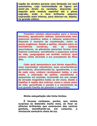 região do cérebro parecia uma lâmpada em azul
suavíssimo, cuja luminosidade se ligava em
senti¬do direto ao cerebelo, descendo em
seguida pela medula espinhal até o plexo
sagrado,   onde    o  foco  brilhante   adquiria
expressão mais intensa, para atenuar-se, depois,
no grande ciático.




     Transferi minhas observações para a forma
feminina, igualmente radiosa, concentrando meu
potencial analítico sobre o sistema endocrínico,
disposto à maneira de constelação, entre as
peças orgânicas. Desde a epífise, situada entre os
hemisférios     cerebrais,  até      os    núcleos
procriadores, as glândulas pareciam formar belo
sistema luminoso, semelhante a pequenos astros
de vida, congregados em sentido vertical, qual
antena rútila atraindo a luz procedente de Mais
Alto.

     Cada qual apresentava sua forma específica,
suas expressões vibratórias, suas características
particulares, diversificando-se, igualmente, a cor
de cada uma, embora recebessem todas, a seu
modo, a coloração da epífise, semelhante a
pequenino sol azulado, mantendo em seu campo
de atração magnética todas as de¬mais, desde a
hipófise à região dos ovários, como o nosso astro
de vida, garantindo a coesão e o movimento da
sua grande família de planetas e asteróides.



    Minha estupefação não tinha limites.

     É forçoso confessar, porém, que minha
surpresa se distendia muito mais, ao fixar os
eflúvios brilhantes que emanavam dos centros
genitais,  semelhando-se,     em  conjunto, a
minúsculo santuário cheio de luz.
 