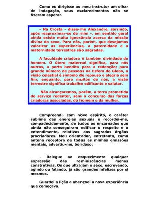 Como eu dirigisse ao meu instrutor um olhar
de indagação, seus esclarecimentos não se
fizeram esperar.



     - Na Crosta - disse-me Alexandre, sorrindo,
após reaproximar-se de mim -, em sentido geral
ainda existe muita ignorância acerca da missão
divina do sexo. Para nós, porém, que desejamos
valorizar as experiências, a paternidade e a
maternidade terrestres são sagradas.

     A faculdade criadora é também divindade do
homem. O útero maternal significa, para nós
outros, a porta bendita para a redenção; para
grande número de pessoas na Esfera do Globo, a
visão celestial é símbolo de repouso e alegria sem
fim, enquanto, para muitos de nós, a visão
terrestre significa trabalho edificante e salutar.

     Não alcançaremos, porém, a terra prometida
do serviço redentor, sem o concurso das forças
criadoras associadas, do homem e da mulher.



     Compreendi, com novo espírito, o caráter
sublime das energias sexuais e recordei-me,
compadecidamente, de todos os encarnados que
ainda não conseguiram edificar o respeito e o
entendimento, relativos aos sagrados órgãos
procriadores. Meu orientador, entretanto, como
antena receptora de todas as minhas emissões
mentais, advertiu-me, bondoso:


    -   Relegue    ao    esquecimento    qualquer
expressão      das      reminiscências     menos
construtivas. Os que ultrajam o sexo, escrevendo,
agindo ou falando, já são grandes infelizes por si
mesmos.

    Guardei a lição e abençoei a nova experiência
que começava.
 
