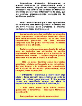 Despediu-se Alexandre, deixando-me na
grande instituição de planejamento, onde o
Assistente Josino, ocupado nos encargos de seu
ministério, me confiou aos cuidados de Manassés,
um irmão dos serviços informativos da casa, que
me acolheu prazerosamente, cercando-me de
gentileza e carinho.


     Senti imediatamente que o meu aprendizado
ali se iniciava com imenso proveito. Manassés era
um livro volante. Seus pareceres e informes
traduziam valiosos ensinamentos.

    Aproximando-nos dos pavilhões de desenho,
onde numerosos cooperadores traçavam planos
para reencarnações incomuns, foi o meu novo
companheiro procurado por uma entidade
simpática que lhe pedia informações. Manassés
apresentou-ma, otimista.

    Tratava-se dum colega que, depois de quinze
anos de trabalho nas atividades de auxílio,
regressaria à esfera carnal para a liquidação de
determinadas contas. O recém-chegado parecia
hesitante. Via-se-lhe o receio, a indecisão.

    - Não se deixe dominar pelas impressões
negativas - dirigia-se Manassés a ele, infundindo-
lhe bom ânimo. - O problema do renascimento
não é assim tão intrincado. Naturalmente, exige
coragem, boas disposições.

     - Entretanto - exclamava o interlocutor, algo
triste -, temo contrair novos débitos ao invés de
pagar os velhos compromissos. É tão penoso
vencer na experiência carnal, em vista do
esqueci¬mento que sobrevém à encarnação...

    - Mas seria muito mais difícil triunfar
guardando a lembrança - redargüiu Manassés,
incontinenti.

    Prosseguindo, sorridente, acrescentou:
 
