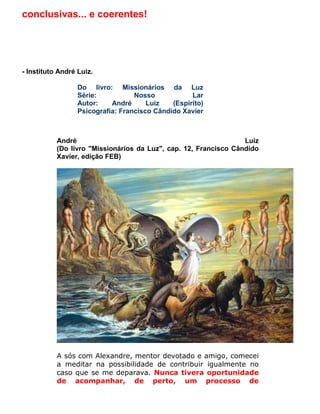 conclusivas... e coerentes!




.
- Instituto André Luiz.

                  Do livro: Missionários da Luz
                  Série:           Nosso            Lar
                  Autor:    André      Luiz   (Espírito)
                  Psicografia: Francisco Cândido Xavier



          André                                                  Luiz
          (Do livro "Missionários da Luz", cap. 12, Francisco Cândido
          Xavier, edição FEB)




          A sós com Alexandre, mentor devotado e amigo, comecei
          a meditar na possibilidade de contribuir igualmente no
          caso que se me deparava. Nunca tivera oportunidade
          de acompanhar, de perto, um processo de
 