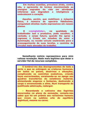 Em muitas ocasiões, prevalece ainda, contra
nós, a agravante de termos movimentado as
energias sagradas da vida em atividades
inferiores que degradam a inteligência e
embrutecem o coração.

     Aqueles, porém, que mobilizam a máquina
física, à maneira do operário fidelíssimo,
conquistam direitos muito expressivos em nossos
planos.

     O    «completista»,     na   qualidade  de
trabalhador leal e produtivo, pode escolher, à
vontade, o corpo futuro, quando lhe apraz o
regresso à Crosta em missões de amor e
iluminação, ou recebe veículo enobrecido para o
prosseguimento de suas tarefas, a caminho de
círculos mais elevados de trabalho.




     Semelhante notícia representava para mim
valiosa revelação. Nada mais legítimo que dotar o
servidor fiel de recursos completos.

     E lembrei-me dos desregramentos de toda a
sorte a que se entregam as criaturas humanas,
em todos os países, doutrinas e situações,
complicando os caminhos evolutivos, criando
laços escravizantes, enraizando-se no apego aos
quadros transitórios da existência material,
alimentando enganos e fantasias, destruindo o
corpo e envenenando a alma. Num transporte de
justificada admiração, redargúi:

    - Recordando o cativeiro dos Espíritos
encarnados no plano da sensação, consola-nos
saber que há um prêmio aos raríssimos homens
que vivem na sublime arte do equilíbrio
espiritual, mesmo na carne.
 