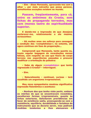 - Sim - disse Manassés, aprovando-me com o
olhar -, por mais estranho que possa parecer,
semelhantes exceções existem no mundo.

    Passam, freqüentemente, para cá,
entre os anônimos da Crosta, sem
fichas de propaganda terrestre, mas
com imenso lastro de espiritualidade
superior.
     E dando-me a impressão de que desejava
esclarecer-me, relativamente a ele mesmo,
acrescentou:

    - Há muitos anos me esforço para conseguir
a condição dos «completistas»; no entanto, até
agora continuo em fase de preparação...

     Compreendi que Manassés, tanto quanto eu,
trazia regular bagagem de recordações menos
felizes, com respeito ao uso que fizera do corpo
terreno nas experiências passadas e procurei
modificar a orientação da palestra:

    - Sabe de algum «completista» que tenha
regressado à Crosta? – interroguei.

    - Sim.

    - Naturalmente - continuei, curioso - terá
escolhido um organismo irrepreensível.

    Meu novo companheiro mostrou significativa
expressão fisionômica e acentuou:

     - Nenhum dos que tenho visto partir, embora
os méritos de que se encontravam revestidos,
escolheram formas irrepreensíveis, quanto às
linhas exteriores. Solicitaram providências em
favor da existência sadia, preocupando-se com a
resistência, equilíbrio, durabilidade e fortaleza do
instrumento que os deveria servir, mas pediram
medidas     tendentes     a  lhes    atenuarem     o
 