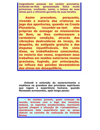 magnetismo pessoal, em caráter provisório,
evitando-se-lhes    apresentação    física   muito
primorosa, ocultando, assim, a beleza de suas
almas para a eficiente garantia de suas tarefas.

    Assim      procedem,     porquanto,
vivendo a maioria das criaturas no
jogo das aparências, quando na Crosta
Planetária,     incumbir-se-iam    elas
próprias de esmagar os missionários
do Bem, se lhes conhecessem a
verdadeira condição, através das
vibrações destruidoras da inveja, do
despeito, da antipatia gratuita e das
disputas    injustificáveis. Em   vista
disso, os trabalhadores conscientes,
na maioria das vezes, organizam seus
trabalhos em moldes exteriores menos
graciosos, fugindo, por antecipação,
ao influxo das paixões devastadoras
das almas em desequilíbrio.




   Entendi a extensão do esclarecimento e
meditava na grandeza dos princípios espirituais
que regem a experiência humana, quando
Manassés acrescentou, após longa pausa:



     - As mentes juvenis, quais crianças do
mundo, brincam com o fogo das emoções;
todavia, os espíritos amadurecidos, mormente
quando chegam à situação de «completistas»,
abandonam toda experiência que os possa
distrair no caminho de realização da Vontade
Divina.
 