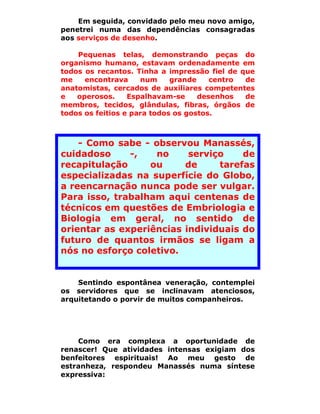Em seguida, convidado pelo meu novo amigo,
penetrei numa das dependências consagradas
aos serviços de desenho.

    Pequenas telas, demonstrando peças do
organismo humano, estavam ordenadamente em
todos os recantos. Tinha a impressão fiel de que
me    encontrava     num     grande    centro de
anatomistas, cercados de auxiliares competentes
e   operosos.     Espalhavam-se     desenhos  de
membros, tecidos, glândulas, fibras, órgãos de
todos os feitios e para todos os gostos.



    - Como sabe - observou Manassés,
cuidadoso     -,   no     serviço    de
recapitulação     ou     de     tarefas
especializadas na superfície do Globo,
a reencarnação nunca pode ser vulgar.
Para isso, trabalham aqui centenas de
técnicos em questões de Embriologia e
Biologia em geral, no sentido de
orientar as experiências individuais do
futuro de quantos irmãos se ligam a
nós no esforço coletivo.


    Sentindo espontânea veneração, contemplei
os servidores que se inclinavam atenciosos,
arquitetando o porvir de muitos companheiros.




    Como era complexa a oportunidade de
renascer! Que atividades intensas exigiam dos
benfeitores espirituais! Ao meu gesto de
estranheza, respondeu Manassés numa síntese
expressiva:
 