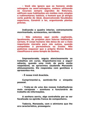 - Você não ignora que os homens ainda
selvagens ou semi-selvagens, embora utilizando
os recursos sempre sagrados da Natureza,
edificam suas habitações em moldes mais simples
e rudimentares; todavia, o homem que já atingiu
certo padrão de ideal, desenvolvendo faculdades
superiores, Constrói o lar, organizando plantas
prévias.


   Indicando o quadro interior, extremamente
movimentado, acrescentou, sorridente:

     - Não estamos aqui senão cogitando,
igualmente, de projetos para futuras habitações
carnais. O corpo humano não deixa de ser a mais
importante moradia para nós outros, quando
compelidos à permanência na Crosta. Não
podemos esquecer que o próprio Divino Mestre
classificava-o como templo do Senhor,


    Impressionado, seguia atenciosamente os
trabalhos em curso. Dispúnhamo-nos a seguir
adiante, quando uma irmã, de porte muito
respeitável, se aproximou saudando Manassés
afetuosamente. Ele respondeu com gentileza e
apresentou-ma.

    - É nossa irmã Anacleta.

    Cumprimentei-a,   sentindo-lhe   a   simpatia
pessoal.

    - Trata-se de uma das nossas trabalhadoras
mais corajosas - acentuou o funcionário do
trabalho de informações.

    A senhora sorriu, algo contrafeita por se ver
focalizada na opinião franca do companheiro.

     Todavia, Manassés, com o otimismo que lhe
era característico, prosseguiu:
 