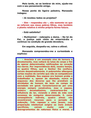 Mais tarde, ao se lembrar de mim, ajude-me
com o seu pensamento amigo.

    Nesse ponto da ligeira palestra, Manassés
indagou:

    - Já recebeu todos os projetos?

     - Sim - respondeu ela -, não somente os que
se referem aos meus pobres filhos, mas também
a planta relativa à minha própria forma futura.

    - Está satisfeita?

    - Muitíssimo! - redargüiu a dama. - Na lei do
Pai, a justiça está cheia de misericórdia e
continuo na condição de grande devedora.

    Em seguida, despediu-se, calma e afável.

    Manassés compreendeu-me a curiosidade e
explicou:

     - Anacleta é um exemplo vivo de ternura e
devotamento, mas voltará às lutas do corpo a fim
de operar determinadas retificações no coração
ma¬terno. Por imprevidência dela, noutro tempo,
os quatro filhos, que o Senhor lhe confiara,
caíram desastradamente. A pobrezinha albergava
certas noções de carinho que não se compadecem
com a realidade. Seu esposo era homem probo e
trabalhador e, apesar de abastado, nunca se
esqueceu dos deveres que lhe prendiam as
atividades de homem de bem ao campo da
sociedade em geral. Caracterizava-se por uma
energia sempre construtiva, mas a esposa,
embora       devotadíssima,   contrariava-lhe   a
influência do lar, viciando o afeto de mãe com
excessos de meiguice desarrazoada. E, como
conseqüência      indireta, quatro   almas    não
encontraram recursos para a jornada de
redenção. Três rapazes e uma jovem, cuja
preparação intelectual exigira os mais árduos
sacrifícios,     caíram     muito     cedo    em
desregramentos de natureza física e moral, a
 