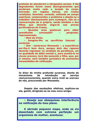 pretexto de atenderem a obrigações sociais. E tão
degradantes foram esses desregramentos que
perderam muito cedo o templo do corpo,
entrando     em    regiões   baixas,  em    tristes
condições. Anacleta, contudo, voltando ao campo
espiritual, compreendeu o problema e dispôs-se a
trabalhar afanosamente para conseguir, não só a
reencarnação de si própria, senão também a dos
filhos   que    deverão    segui-la  nas   provas
purificadoras da Crosta.
     - Quantos anos gastaram para obter
semelhante        concessão?       -   perguntei,
impressionado.
     - Mais de trinta.
     - Imagino-lhe os sacrifícios futuros! -
exclamei.
     - Sim - esclareceu Manassés -, a experiência
ser-lhe-á bem dura, porque dois dos rapazes
deverão regressar na condição de paralíticos, um
na qualidade de débil mental e, para auxiliá-la na
viuvez precoce, terá tão-somente a filha, que, por
si mesma, será também portadora de prementes
necessidades de retificação.




Ia dizer de minha profunda surpresa, diante do
mecanismo      de    introdução    ao    serviço
reencarnacionista, quando outra irmã se acercou
de nós, procurando por Manassés.


     Depois das saudações afetivas, explicou-se
ela, gentil, dirigindo-se ao meu novo amigo:



    - Desejo sua obsequiosa interferência
na retificação do meu plano.

   E abrindo pequeno mapa, onde se via
desenhado com extrema perfeição um
organismo de mulher, acentuou:
 