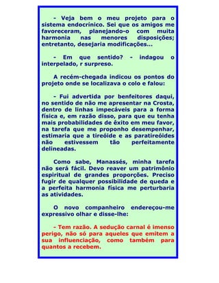- Veja bem o meu projeto para o
sistema endocrínico. Sei que os amigos me
favoreceram, planejando-o com muita
harmonia     nas    menores    disposições;
entretanto, desejaria modificações...

    - Em que sentido?       -   indagou   o
interpelado, r surpreso.

    A recém-chegada indicou os pontos do
projeto onde se localizava o colo e falou:

     - Fui advertida por benfeitores daqui,
no sentido de não me apresentar na Crosta,
dentro de linhas impecáveis para a forma
física e, em razão disso, para que eu tenha
mais probabilidades de êxito em meu favor,
na tarefa que me proponho desempenhar,
estimaria que a tireóide e as paratireóides
não      estivessem    tão    perfeitamente
delineadas.

    Como sabe, Manassés, minha tarefa
não será fácil. Devo reaver um patrimônio
espiritual de grandes proporções. Preciso
fugir de qualquer possibilidade de queda e
a perfeita harmonia física me perturbaria
as atividades.

   O novo companheiro endereçou-me
expressivo olhar e disse-lhe:

    - Tem razão. A sedução carnal é imenso
perigo, não só para aqueles que emitem a
sua influenciação, como também para
quantos a recebem.
 