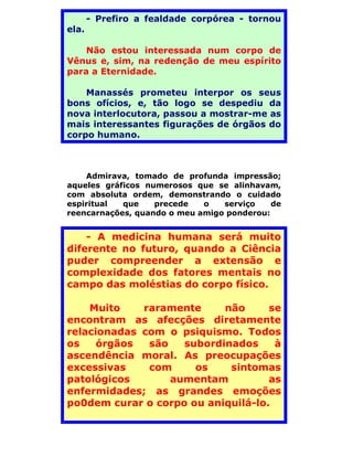 - Prefiro a fealdade corpórea - tornou
ela.

    Não estou interessada num corpo de
Vênus e, sim, na redenção de meu espírito
para a Eternidade.

    Manassés prometeu interpor os seus
bons ofícios, e, tão logo se despediu da
nova interlocutora, passou a mostrar-me as
mais interessantes figurações de órgãos do
corpo humano.



    Admirava, tomado de profunda impressão;
aqueles gráficos numerosos que se alinhavam,
com absoluta ordem, demonstrando o cuidado
espiritual  que    precede   o   serviço    de
reencarnações, quando o meu amigo ponderou:


    - A medicina humana será muito
diferente no futuro, quando a Ciência
puder compreender a extensão e
complexidade dos fatores mentais no
campo das moléstias do corpo físico.

    Muito    raramente     não      se
encontram as afecções diretamente
relacionadas com o psiquismo. Todos
os    órgãos  são   subordinados     à
ascendência moral. As preocupações
excessivas    com     os    sintomas
patológicos       aumentam          as
enfermidades; as grandes emoções
po0dem curar o corpo ou aniquilá-lo.
 