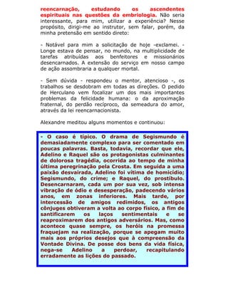 reencarnação,       estudando       os     ascendentes
espirituais nas questões da embriologia. Não seria
interessante, para mim, utilizar a experiência? Nesse
propósito, dirigi-me ao instrutor, sem falar, porém, da
minha pretensão em sentido direto:

- Notável para mim a solicitação de hoje -exclamei. -
Longe estava de pensar, no mundo, na multiplicidade de
tarefas atribuídas aos benfeitores e missionários
desencarnados. A extensão do serviço em nosso campo
de ação assombraria a qualquer mortal.

- Sem dúvida - respondeu o mentor, atencioso -, os
trabalhos se desdobram em todas as direções. O pedido
de Herculano vem focalizar um dos mais importantes
problemas da felicidade humana: o da aproximação
fraternal, do perdão recíproco, da semeadura do amor,
através da lei reencarnacionista.

Alexandre meditou alguns momentos e continuou:

- O caso é típico. O drama de Segismundo é
demasiadamente complexo para ser comentado em
poucas palavras. Basta, todavia, recordar que ele,
Adelino e Raquel são os protagonistas culminantes
de dolorosa tragédia, ocorrida ao tempo de minha
última peregrinação pela Crosta. Em seguida a uma
paixão desvairada, Adelino foi vítima de homicídio;
Segismundo, do crime; e Raquel, do prostíbulo.
Desencarnaram, cada um por sua vez, sob intensa
vibração de ódio e desesperação, padecendo vários
anos, em zonas inferiores. Mais tarde, por
intercessão de amigos redimidos, os antigos
cônjuges obtiveram a volta ao corpo físico, a fim de
santificarem   os   laços    sentimentais     e   se
reaproximarem dos antigos adversários. Mas, como
acontece quase sempre, os heróis na promessa
fraquejam na realização, porque se apegam muito
mais aos próprios desejos que à compreensão da
Vontade Divina. De posse dos bens da vida física,
nega-se    Adelino   a    perdoar,    recapitulando
erradamente as lições do passado.
 