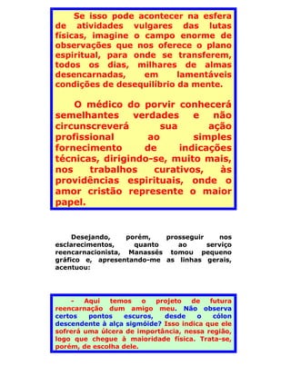 Se isso pode acontecer na esfera
de atividades vulgares das lutas
físicas, imagine o campo enorme de
observações que nos oferece o plano
espiritual, para onde se transferem,
todos os dias, milhares de almas
desencarnadas,     em      lamentáveis
condições de desequilíbrio da mente.

    O médico do porvir conhecerá
semelhantes     verdades     e   não
circunscreverá        sua       ação
profissional       ao        simples
fornecimento      de      indicações
técnicas, dirigindo-se, muito mais,
nos    trabalhos    curativos,    às
providências espirituais, onde o
amor cristão represente o maior
papel.


     Desejando,    porém,   prosseguir    nos
esclarecimentos,     quanto    ao      serviço
reencarnacionista, Manassés tomou pequeno
gráfico e, apresentando-me as linhas gerais,
acentuou:




    -   Aqui   temos    o   projeto  de   futura
reencarnação dum amigo meu. Não observa
certos   pontos    escuros,   desde    o   cólon
descendente à alça sigmóide? Isso indica que ele
sofrerá uma úlcera de importância, nessa região,
logo que chegue à maioridade física. Trata-se,
porém, de escolha dele.
 