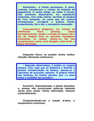 Entretanto... A dívida permanece. O amor,
contudo, transformou o caráter do trabalho de
pagamento. O nosso amigo, ao voltar à Crosta,
não   precisará   desencarnar    em     espetáculo
sangrento, mas onde estiver, durante os tempos
de cura completa, na carne que ele outrora
menosprezou,     carregará    a  própria    ferida,
conquistando, dia a dia, a necessária renovação.

     Experimentará desgostos, em virtude do
sofrimento        físico   pertinaz,      lutará
incessantemente, desde a eclosão da úlcera até o
dia do resgate final no aparelho fisiológico;
entretanto, se souber manter-se fiel aos
compromissos novos, terá atingido, mais tarde, a
plena libertação.




    Enquanto fixava no projeto minha melhor
atenção, Manassés continuava:



     - Segundo observamos, a justiça se cumpre
sempre, mas, logo que se disponha o Espírito a
precisa transformação no Senhor, atenua-se o
rigorismo do processo redentor. O próprio Pedro
nos lembrou, há muitos séculos, que «o amor
cobre a multidão dos pecados».



     Examinei, impressionado, a planta educativa
e. porque não encontrasse palavras bastante
claras para pintar minha admiração, silenciei
comovidamente.


   Compreendendo-me        o   estado   d’alma,   o
companheiro continuou:
 