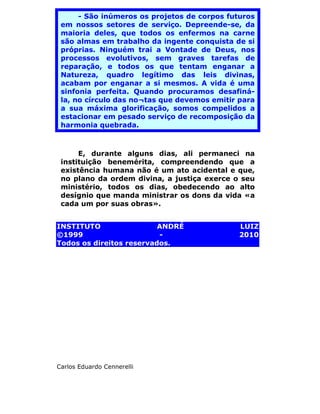 - São inúmeros os projetos de corpos futuros
 em nossos setores de serviço. Depreende-se, da
 maioria deles, que todos os enfermos na carne
 são almas em trabalho da ingente conquista de si
 próprias. Ninguém trai a Vontade de Deus, nos
 processos evolutivos, sem graves tarefas de
 reparação, e todos os que tentam enganar a
 Natureza, quadro legítimo das leis divinas,
 acabam por enganar a si mesmos. A vida é uma
 sinfonia perfeita. Quando procuramos desafiná-
 la, no círculo das no¬tas que devemos emitir para
 a sua máxima glorificação, somos compelidos a
 estacionar em pesado serviço de recomposição da
 harmonia quebrada.



      E, durante alguns dias, ali permaneci na
 instituição benemérita, compreendendo que a
 existência humana não é um ato acidental e que,
 no plano da ordem divina, a justiça exerce o seu
 ministério, todos os dias, obedecendo ao alto
 desígnio que manda ministrar os dons da vida «a
 cada um por suas obras».


INSTITUTO                 ANDRÉ               LUIZ
©1999                     -                   2010
Todos os direitos reservados.




Carlos Eduardo Cennerelli
 
