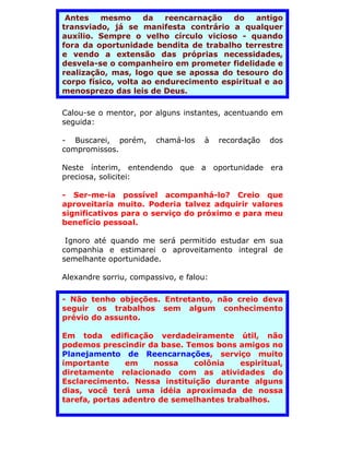 Antes   mesmo      da   reencarnação   do   antigo
transviado, já se manifesta contrário a qualquer
auxílio. Sempre o velho círculo vicioso - quando
fora da oportunidade bendita de trabalho terrestre
e vendo a extensão das próprias necessidades,
desvela-se o companheiro em prometer fidelidade e
realização, mas, logo que se apossa do tesouro do
corpo físico, volta ao endurecimento espiritual e ao
menosprezo das leis de Deus.

Calou-se o mentor, por alguns instantes, acentuando em
seguida:

- Buscarei, porém,      chamá-los    à   recordação   dos
compromissos.

Neste ínterim, entendendo que a oportunidade era
preciosa, solicitei:

- Ser-me-ia possível acompanhá-lo? Creio que
aproveitaria muito. Poderia talvez adquirir valores
significativos para o serviço do próximo e para meu
benefício pessoal.

 Ignoro até quando me será permitido estudar em sua
companhia e estimarei o aproveitamento integral de
semelhante oportunidade.

Alexandre sorriu, compassivo, e falou:

- Não tenho objeções. Entretanto, não creio deva
seguir os trabalhos sem algum conhecimento
prévio do assunto.

Em toda edificação verdadeiramente útil, não
podemos prescindir da base. Temos bons amigos no
Planejamento de Reencarnações, serviço muito
importante     em     nossa   colônia    espiritual,
diretamente relacionado com as atividades do
Esclarecimento. Nessa instituição durante alguns
dias, você terá uma idéia aproximada de nossa
tarefa, portas adentro de semelhantes trabalhos.
 