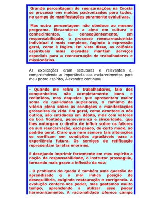 Grande percentagem de reencarnações na Crosta
se processa em moldes padronizados para todos,
no campo de manifestações puramente evolutivas.

 Mas outra percentagem não obedece ao mesmo
programa. Elevando-se a alma em cultura e
conhecimentos,     e,   conseqüentemente,     em
responsabilidade, o processo reencarnacionista
individual é mais complexo, fugindo à expressão
geral, como é lógico. Em vista disso, as colônias
espirituais   mais  elevadas  mantêm     serviços
especiais para a reencarnação de trabalhadores e
missionários.

As explicações eram sedutoras e relevantes e,
compreendendo a importância dos esclarecimentos para
meu pobre espírito, Alexandre continuou:

- Quando me refiro a trabalhadores, falo dos
companheiros     não    completamente     bons    e
redimidos, mas daqueles que apresentam maior
soma de qualidades superiores, a caminho da
vitória plena sobre as condições e manifestações
grosseiras da vida. Em geral, como acontece a nós
outros, são entidades em débito, mas com valores
de boa Vontade, perseverança e sinceridade, que
lhes outorgam o direito de influir sobre os fatores
de sua reencarnação, escapando, de certo modo, ao
padrão geral. Claro que nem sempre tais alterações
se verificam em condições agradáveis para a
experiência futura. Os serviços de retificação
representam tarefas enormes.

E desejando imprimir fortemente em meu espírito a
noção da responsabilidade, o instrutor prosseguiu,
tornando mais grave a inflexão da voz:

- O problema da queda é também uma questão de
aprendizado     e   o   mal   indica   posição   de
desequilíbrio, exigindo restauração e corrigenda. A
evolução confere-nos poder, mas gastamos muito
tempo,    aprendendo     a   utilizar esse    poder
harmonicamente. A racionalidade oferece campo
 